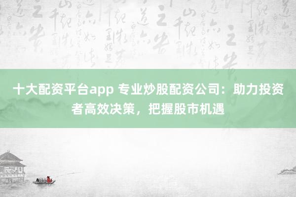 十大配资平台app 专业炒股配资公司：助力投资者高效决策，把握股市机遇