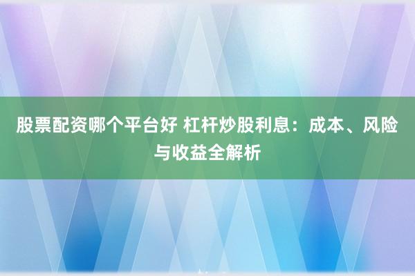 股票配资哪个平台好 杠杆炒股利息：成本、风险与收益全解析