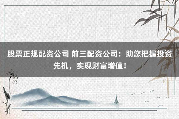 股票正规配资公司 前三配资公司：助您把握投资先机，实现财富增值！