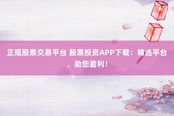 正规股票交易平台 股票投资APP下载：精选平台，助您盈利！