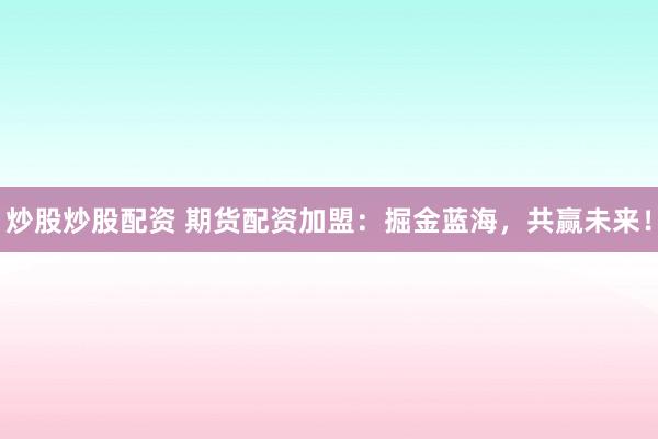 炒股炒股配资 期货配资加盟：掘金蓝海，共赢未来！