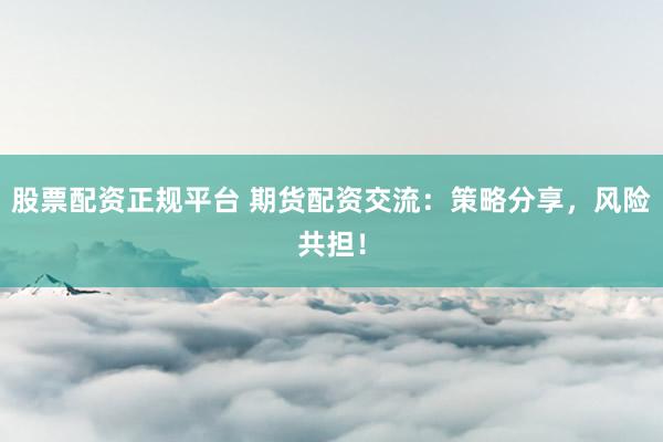 股票配资正规平台 期货配资交流：策略分享，风险共担！