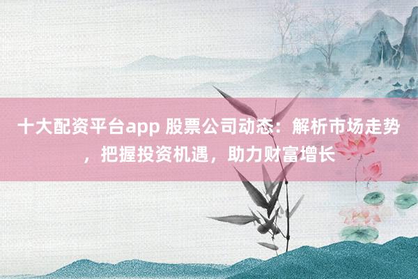十大配资平台app 股票公司动态:解析市场走势,把握投资机遇,助力财富增长
