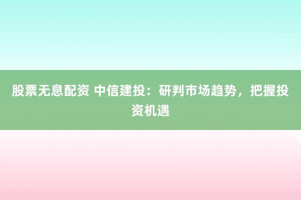 股票无息配资 中信建投：研判市场趋势，把握投资机遇