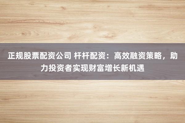 正规股票配资公司 杆杆配资：高效融资策略，助力投资者实现财富增长新机遇