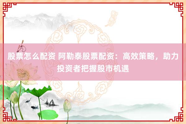 股票怎么配资 阿勒泰股票配资：高效策略，助力投资者把握股市机遇