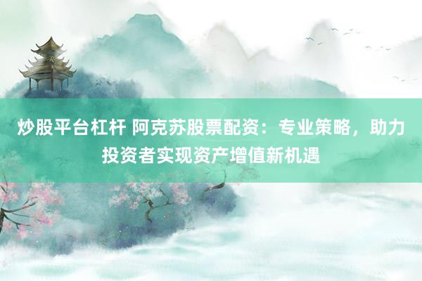 炒股平台杠杆 阿克苏股票配资：专业策略，助力投资者实现资产增值新机遇