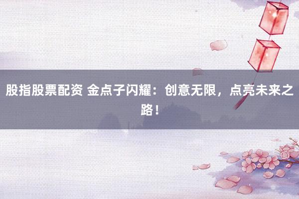 股指股票配资 金点子闪耀：创意无限，点亮未来之路！