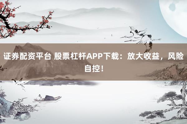 证券配资平台 股票杠杆APP下载：放大收益，风险自控！