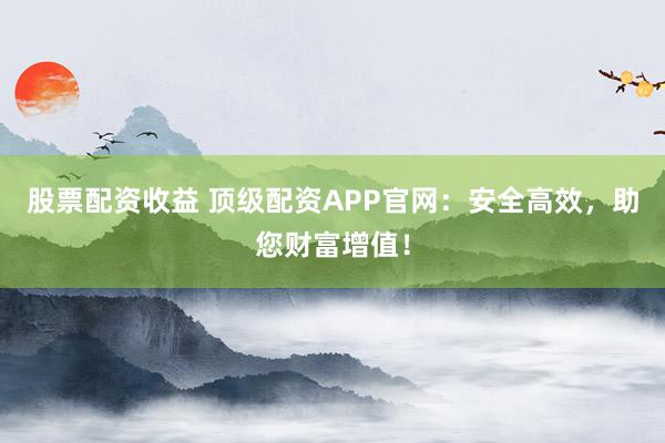 股票配资收益 顶级配资APP官网：安全高效，助您财富增值！