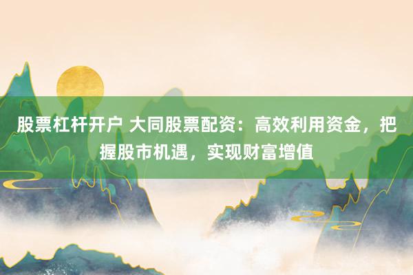 股票杠杆开户 大同股票配资：高效利用资金，把握股市机遇，实现财富增值