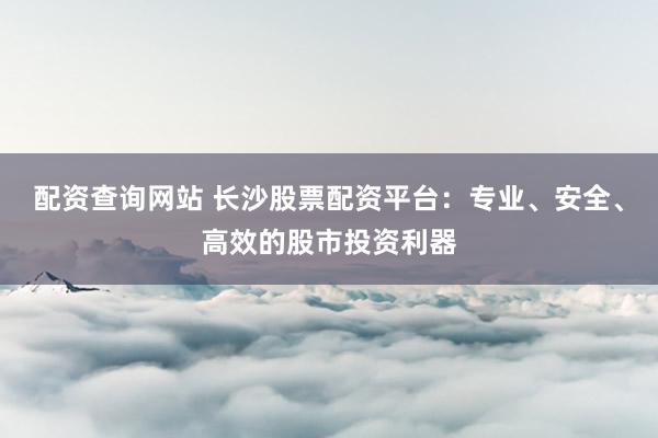 配资查询网站 长沙股票配资平台：专业、安全、高效的股市投资利器
