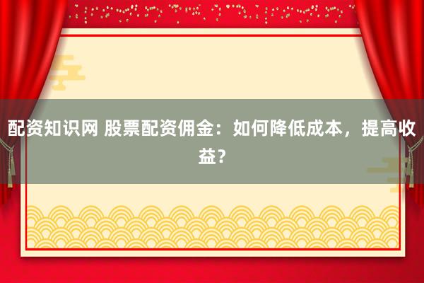 配资知识网 股票配资佣金：如何降低成本，提高收益？