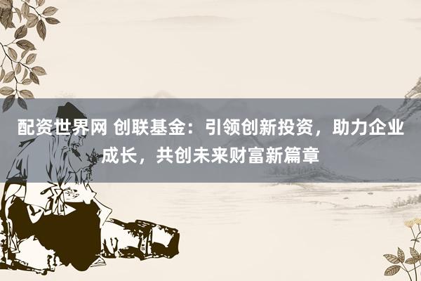 配资世界网 创联基金：引领创新投资，助力企业成长，共创未来财富新篇章