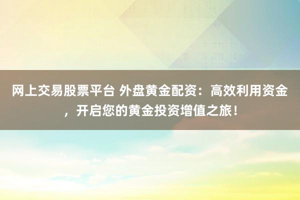 网上交易股票平台 外盘黄金配资：高效利用资金，开启您的黄金投资增值之旅！