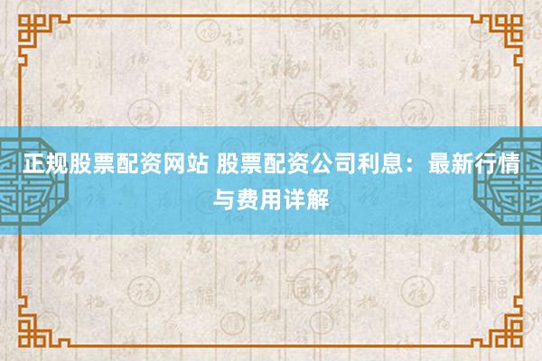 正规股票配资网站 股票配资公司利息：最新行情与费用详解