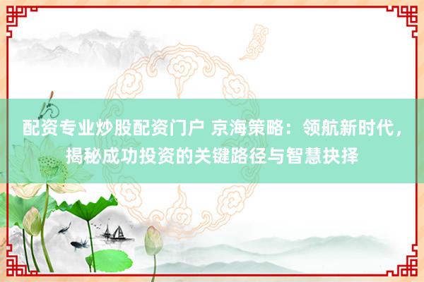 配资专业炒股配资门户 京海策略：领航新时代，揭秘成功投资的关键路径与智慧抉择