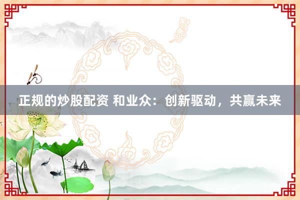 正规的炒股配资 和业众：创新驱动，共赢未来