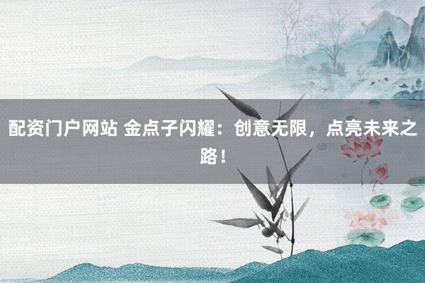配资门户网站 金点子闪耀：创意无限，点亮未来之路！