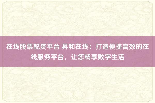 在线股票配资平台 昇和在线：打造便捷高效的在线服务平台，让您畅享数字生活