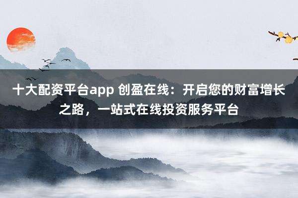十大配资平台app 创盈在线：开启您的财富增长之路，一站式在线投资服务平台