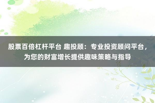股票百倍杠杆平台 趣投顾：专业投资顾问平台，为您的财富增长提供趣味策略与指导