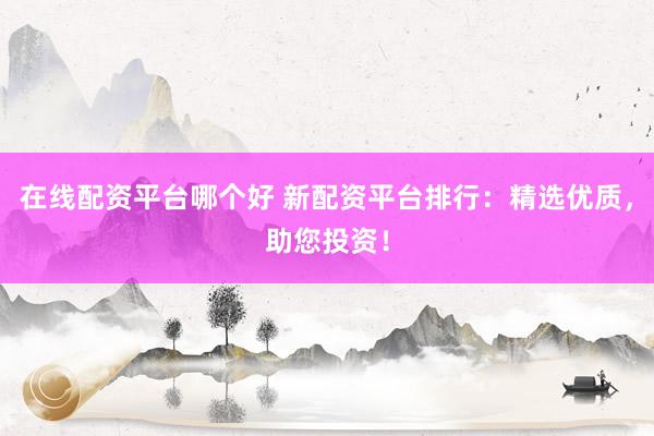 在线配资平台哪个好 新配资平台排行：精选优质，助您投资！