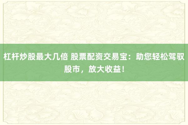 杠杆炒股最大几倍 股票配资交易宝：助您轻松驾驭股市，放大收益！