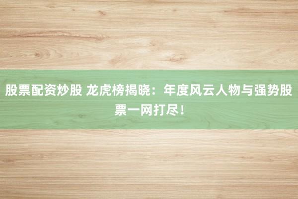 股票配资炒股 龙虎榜揭晓:年度风云人物与强势股票一网打尽!