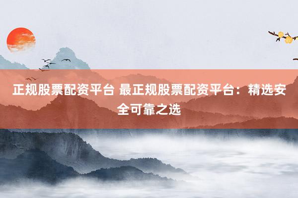 正规股票配资平台 最正规股票配资平台：精选安全可靠之选