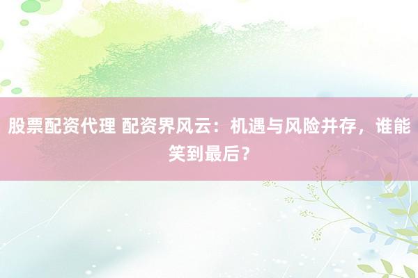 股票配资代理 配资界风云：机遇与风险并存，谁能笑到最后？