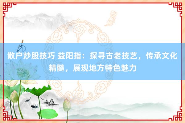 散户炒股技巧 益阳指：探寻古老技艺，传承文化精髓，展现地方特色魅力
