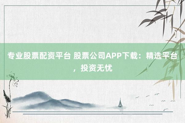专业股票配资平台 股票公司APP下载：精选平台，投资无忧