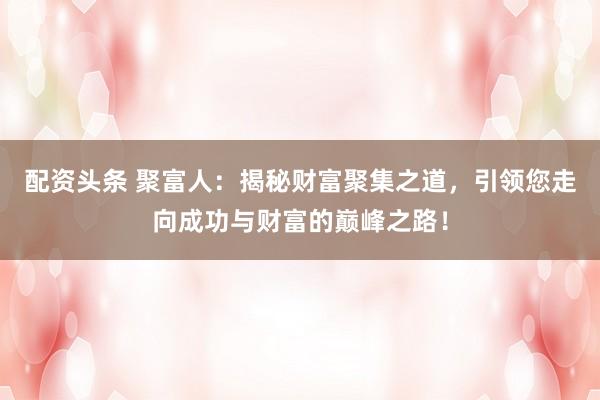 配资头条 聚富人：揭秘财富聚集之道，引领您走向成功与财富的巅峰之路！