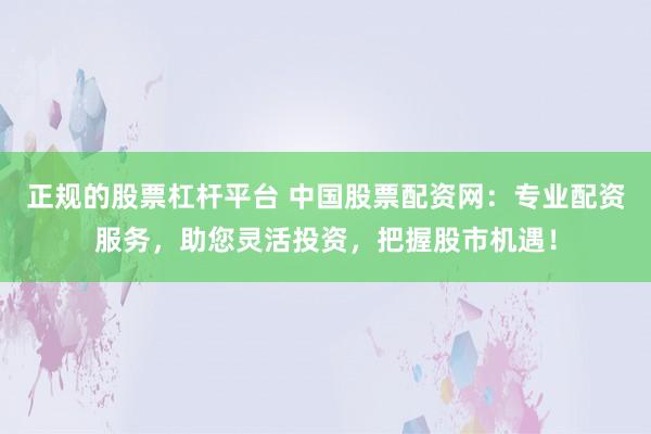 正规的股票杠杆平台 中国股票配资网：专业配资服务，助您灵活投资，把握股市机遇！