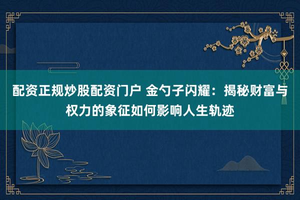 配资正规炒股配资门户 金勺子闪耀：揭秘财富与权力的象征如何影响人生轨迹