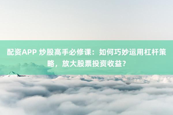 配资APP 炒股高手必修课：如何巧妙运用杠杆策略，放大股票投资收益？