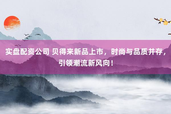实盘配资公司 贝得来新品上市，时尚与品质并存，引领潮流新风向！