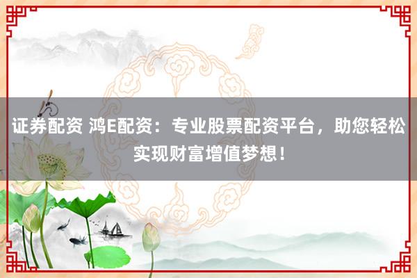 证券配资 鸿E配资：专业股票配资平台，助您轻松实现财富增值梦想！
