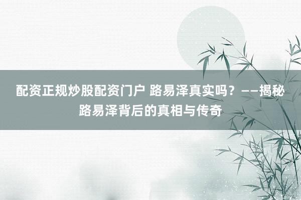 配资正规炒股配资门户 路易泽真实吗?——揭秘路易泽背后的真相与传奇