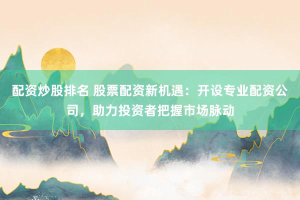 配资炒股排名 股票配资新机遇：开设专业配资公司，助力投资者把握市场脉动