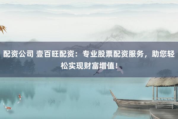 配资公司 壹百旺配资：专业股票配资服务，助您轻松实现财富增值！