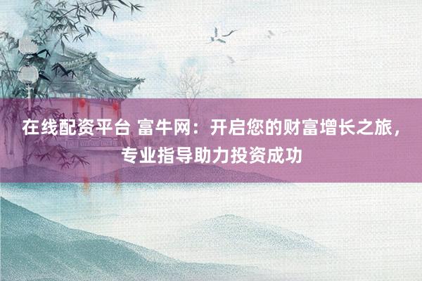 在线配资平台 富牛网:开启您的财富增长之旅,专业指导助力投资成功