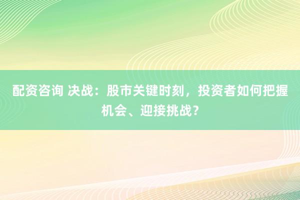 配资咨询 决战：股市关键时刻，投资者如何把握机会、迎接挑战？