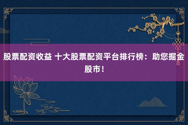股票配资收益 十大股票配资平台排行榜:助您掘金股市!