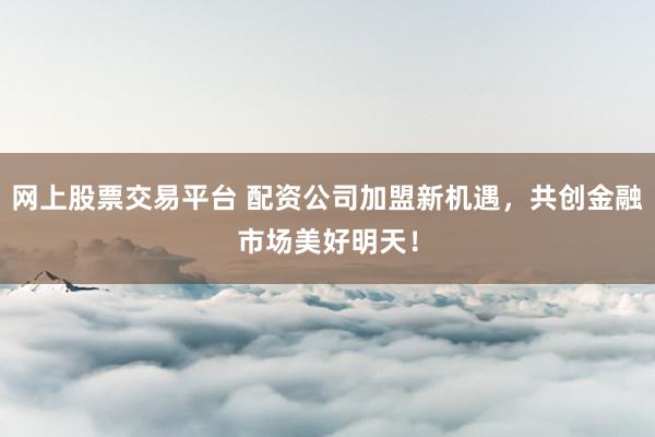 网上股票交易平台 配资公司加盟新机遇，共创金融市场美好明天！