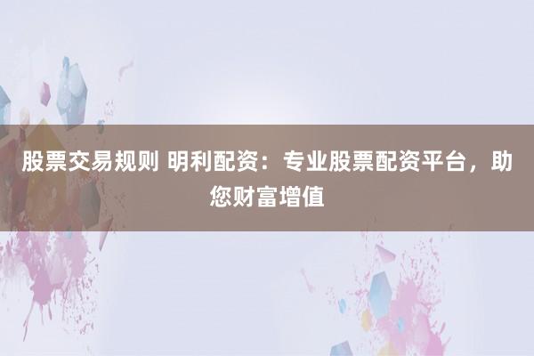 股票交易规则 明利配资：专业股票配资平台，助您财富增值