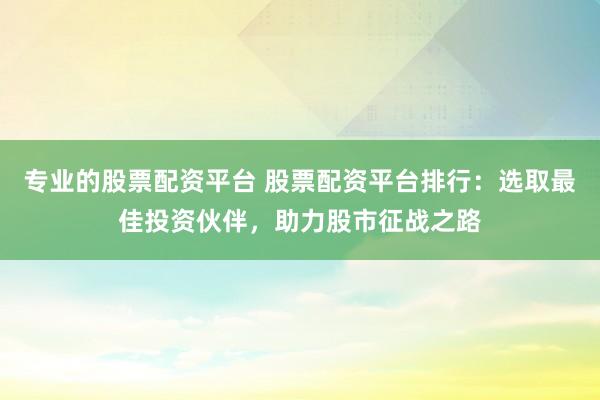 专业的股票配资平台 股票配资平台排行：选取最佳投资伙伴，助力股市征战之路