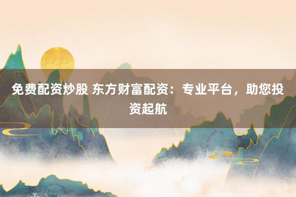 免费配资炒股 东方财富配资：专业平台，助您投资起航