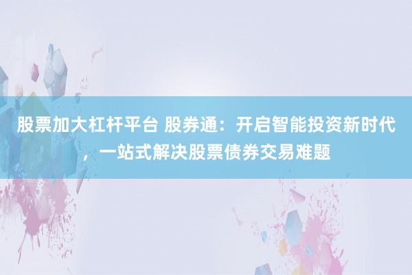股票加大杠杆平台 股券通:开启智能投资新时代,一站式解决股票债券交易难题